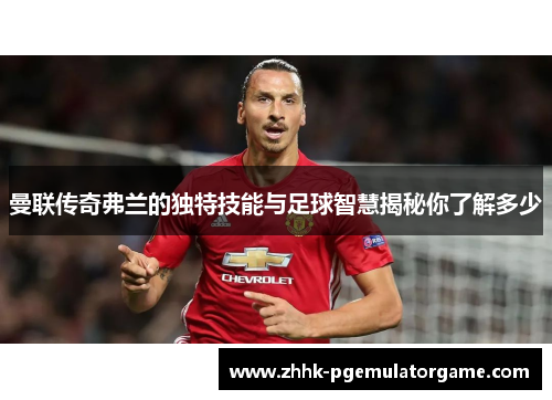 曼联传奇弗兰的独特技能与足球智慧揭秘你了解多少